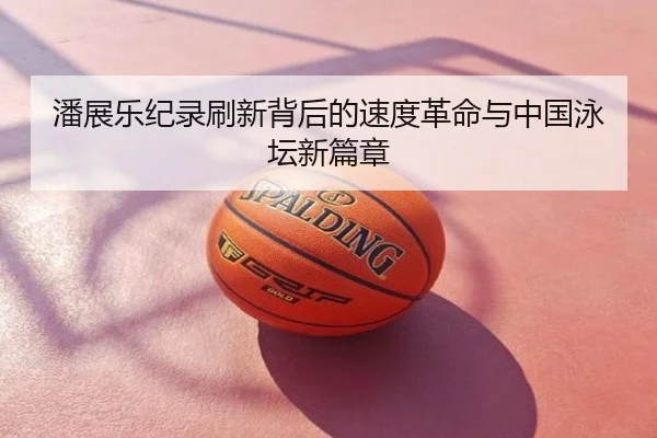 潘展乐纪录刷新背后的速度革命与中国泳坛新篇章
