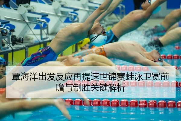 覃海洋出发反应再提速世锦赛蛙泳卫冕前瞻与制胜关键解析