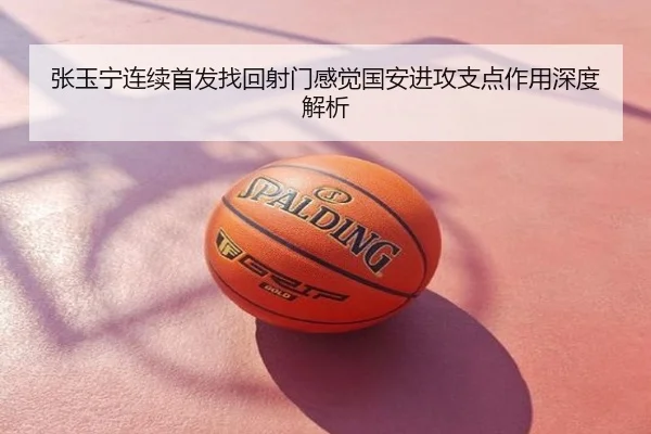 张玉宁连续首发找回射门感觉国安进攻支点作用深度解析