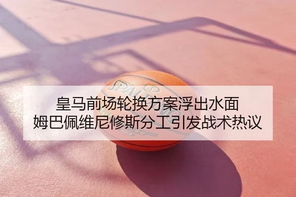 皇马前场轮换方案浮出水面 姆巴佩维尼修斯分工引发战术热议