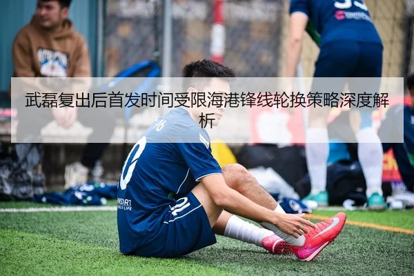 武磊复出后首发时间受限海港锋线轮换策略深度解析