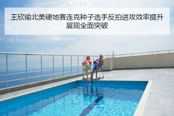 王欣瑜北美硬地赛连克种子选手反拍进攻效率提升展现全面突破