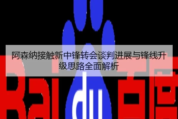 阿森纳接触新中锋转会谈判进展与锋线升级思路全面解析