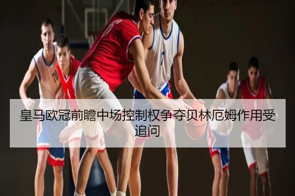 皇马欧冠前瞻中场控制权争夺贝林厄姆作用受追问